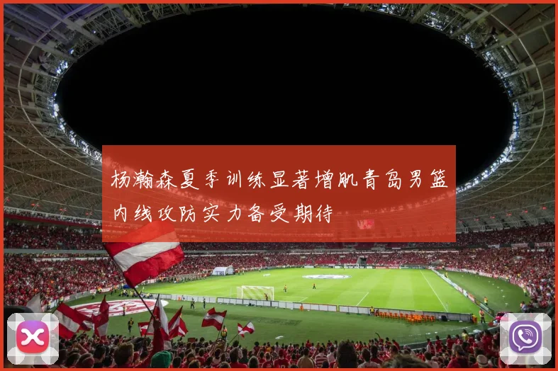 杨瀚森夏季训练显著增肌青岛男篮内线攻防实力备受期待
